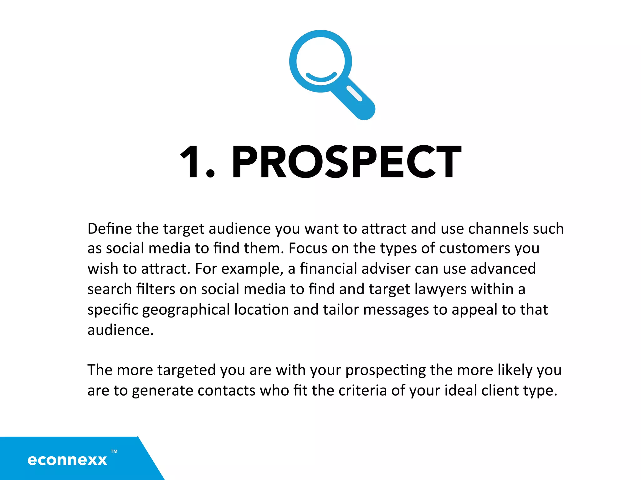 1. PROSPECT
Deﬁne	
  the	
  target	
  audience	
  you	
  want	
  to	
  a2ract	
  and	
  use	
  channels	
  such	
  
as	
  social	
  media	
  to	
  ﬁnd	
  them.	
  Focus	
  on	
  the	
  types	
  of	
  customers	
  you	
  
wish	
  to	
  a2ract.	
  For	
  example,	
  a	
  ﬁnancial	
  adviser	
  can	
  use	
  advanced	
  
search	
  ﬁlters	
  on	
  social	
  media	
  to	
  ﬁnd	
  and	
  target	
  lawyers	
  within	
  a	
  
speciﬁc	
  geographical	
  loca=on	
  and	
  tailor	
  messages	
  to	
  appeal	
  to	
  that	
  
audience.	
  
	
  
The	
  more	
  targeted	
  you	
  are	
  with	
  your	
  prospec=ng	
  the	
  more	
  likely	
  you	
  
are	
  to	
  generate	
  contacts	
  who	
  ﬁt	
  the	
  criteria	
  of	
  your	
  ideal	
  client	
  type.	
  	
  
TM
econnexx
 