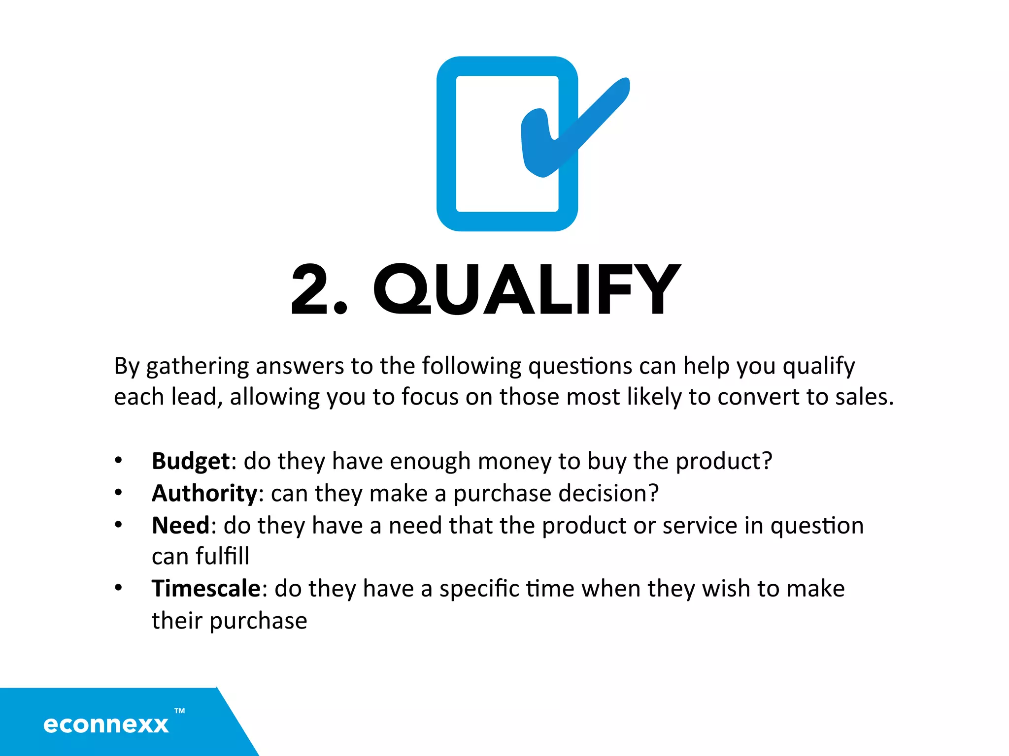 2. QUALIFY
By	
  gathering	
  answers	
  to	
  the	
  following	
  ques=ons	
  can	
  help	
  you	
  qualify	
  
each	
  lead,	
  allowing	
  you	
  to	
  focus	
  on	
  those	
  most	
  likely	
  to	
  convert	
  to	
  sales.	
  
	
  
•  Budget:	
  do	
  they	
  have	
  enough	
  money	
  to	
  buy	
  the	
  product?	
  
•  Authority:	
  can	
  they	
  make	
  a	
  purchase	
  decision?	
  
•  Need:	
  do	
  they	
  have	
  a	
  need	
  that	
  the	
  product	
  or	
  service	
  in	
  ques=on	
  
can	
  fulﬁll	
  
•  Timescale:	
  do	
  they	
  have	
  a	
  speciﬁc	
  =me	
  when	
  they	
  wish	
  to	
  make	
  
their	
  purchase	
  
	
  
✔
TM
econnexx
 