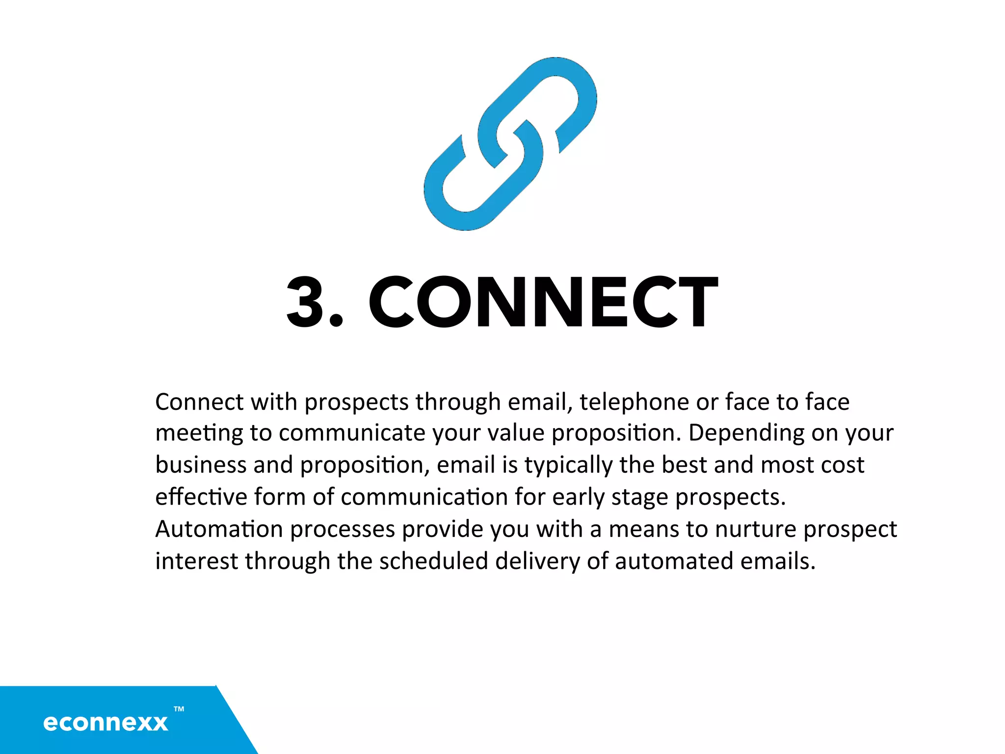 3. CONNECT
Connect	
  with	
  prospects	
  through	
  email,	
  telephone	
  or	
  face	
  to	
  face	
  
mee=ng	
  to	
  communicate	
  your	
  value	
  proposi=on.	
  Depending	
  on	
  your	
  
business	
  and	
  proposi=on,	
  email	
  is	
  typically	
  the	
  best	
  and	
  most	
  cost	
  
eﬀec=ve	
  form	
  of	
  communica=on	
  for	
  early	
  stage	
  prospects.	
  
Automa=on	
  processes	
  provide	
  you	
  with	
  a	
  means	
  to	
  nurture	
  prospect	
  
interest	
  through	
  the	
  scheduled	
  delivery	
  of	
  automated	
  emails.	
  
TM
econnexx
 