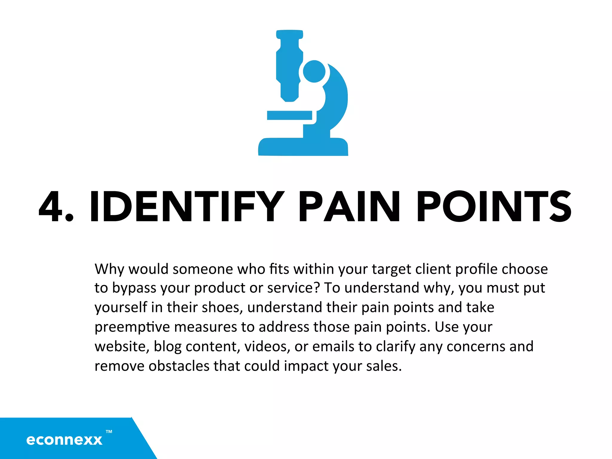 4. IDENTIFY PAIN POINTS
Why	
  would	
  someone	
  who	
  ﬁts	
  within	
  your	
  target	
  client	
  proﬁle	
  choose	
  
to	
  bypass	
  your	
  product	
  or	
  service?	
  To	
  understand	
  why,	
  you	
  must	
  put	
  
yourself	
  in	
  their	
  shoes,	
  understand	
  their	
  pain	
  points	
  and	
  take	
  
preemp=ve	
  measures	
  to	
  address	
  those	
  pain	
  points.	
  Use	
  your	
  
website,	
  blog	
  content,	
  videos,	
  or	
  emails	
  to	
  clarify	
  any	
  concerns	
  and	
  
remove	
  obstacles	
  that	
  could	
  impact	
  your	
  sales.	
  
TM
econnexx
 