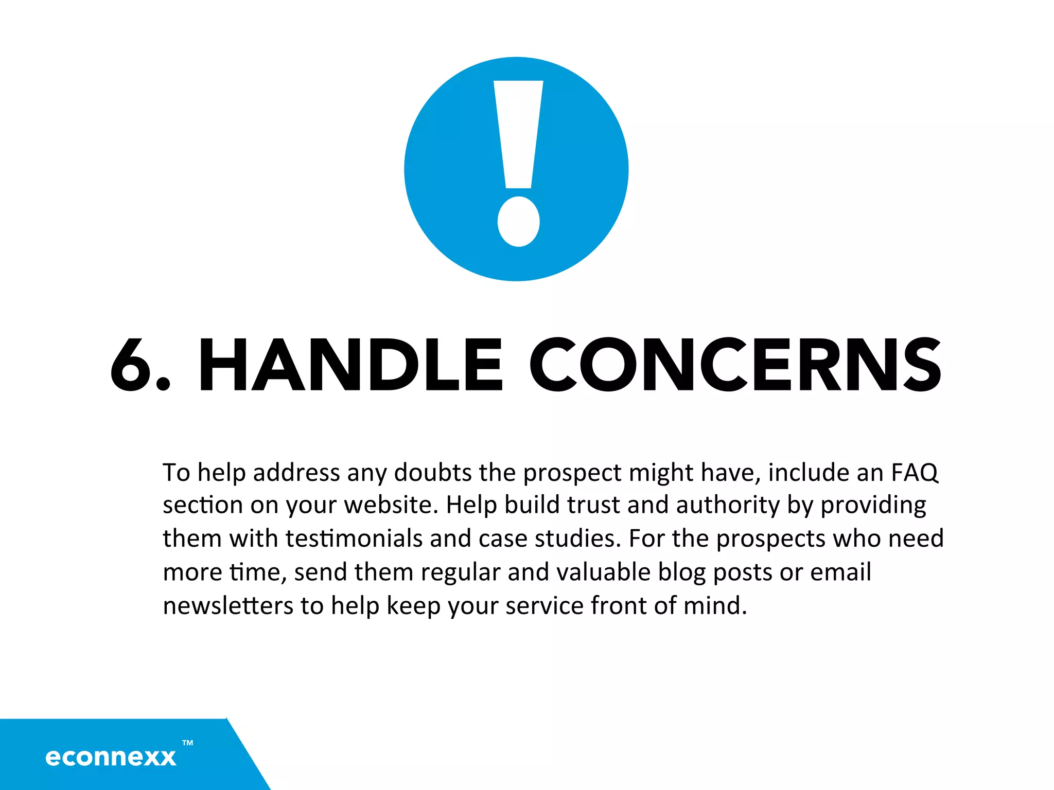 6. HANDLE CONCERNS
To	
  help	
  address	
  any	
  doubts	
  the	
  prospect	
  might	
  have,	
  include	
  an	
  FAQ	
  
sec=on	
  on	
  your	
  website.	
  Help	
  build	
  trust	
  and	
  authority	
  by	
  providing	
  
them	
  with	
  tes=monials	
  and	
  case	
  studies.	
  For	
  the	
  prospects	
  who	
  need	
  
more	
  =me,	
  send	
  them	
  regular	
  and	
  valuable	
  blog	
  posts	
  or	
  email	
  
newsle2ers	
  to	
  help	
  keep	
  your	
  service	
  front	
  of	
  mind.	
  
TM
econnexx
 