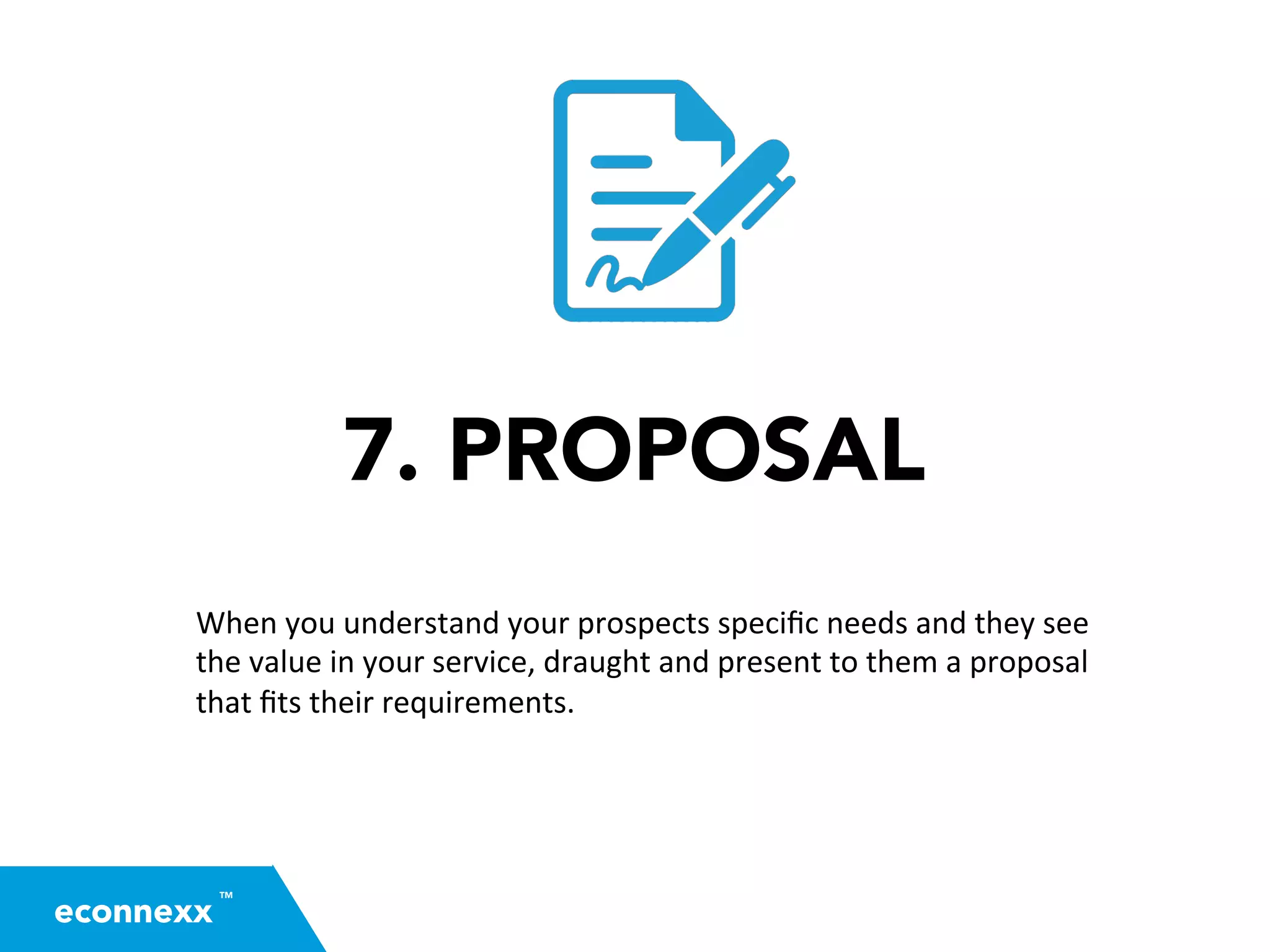 7. PROPOSAL
When	
  you	
  understand	
  your	
  prospects	
  speciﬁc	
  needs	
  and	
  they	
  see	
  
the	
  value	
  in	
  your	
  service,	
  draught	
  and	
  present	
  to	
  them	
  a	
  proposal	
  
that	
  ﬁts	
  their	
  requirements.	
  	
  
TM
econnexx
 