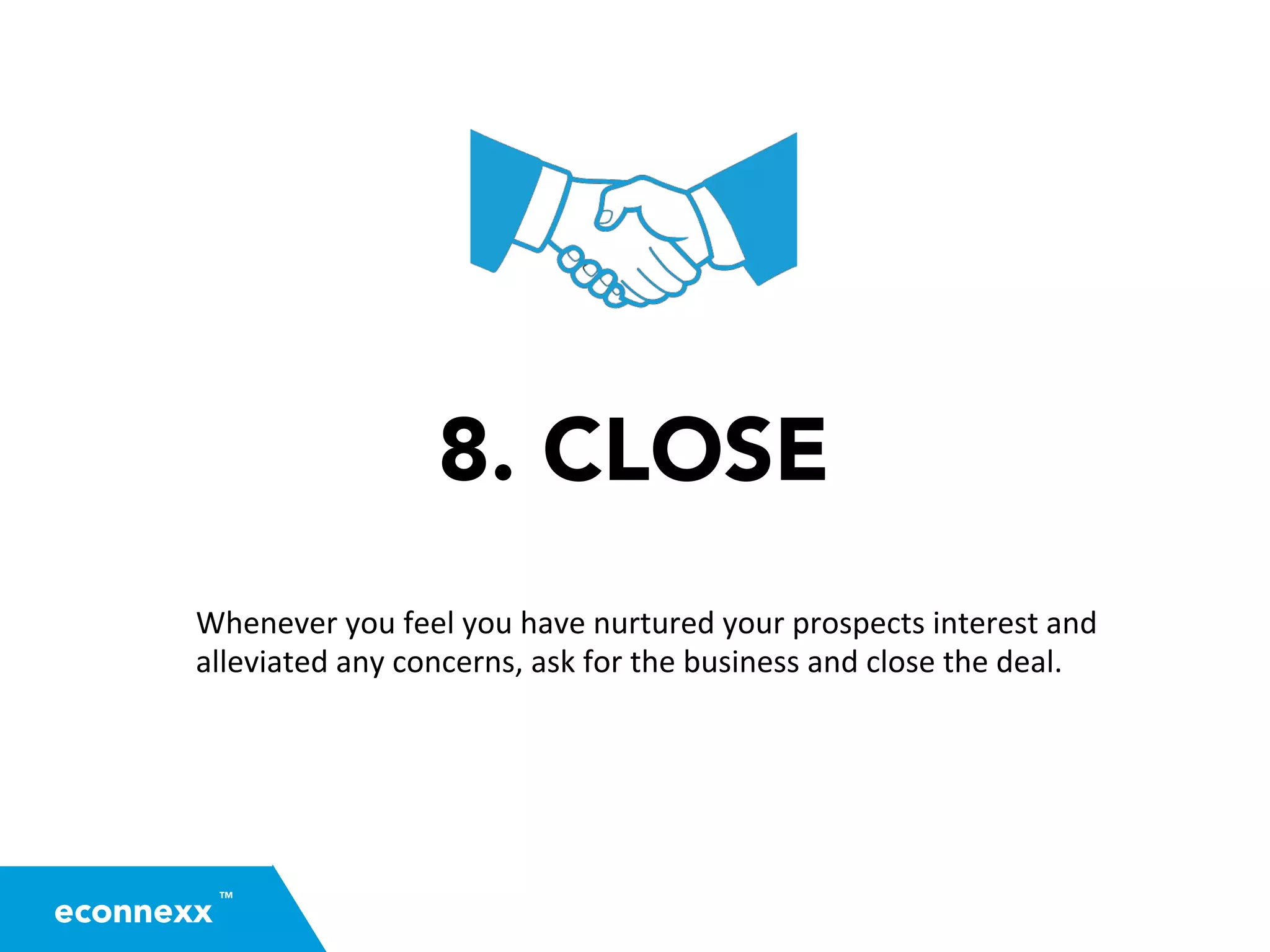 8. CLOSE
Whenever	
  you	
  feel	
  you	
  have	
  nurtured	
  your	
  prospects	
  interest	
  and	
  
alleviated	
  any	
  concerns,	
  ask	
  for	
  the	
  business	
  and	
  close	
  the	
  deal.	
  	
  
TM
econnexx
 
