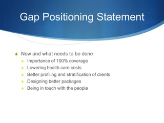 Gap Positioning StatementNow and what needs to be doneImportance of 100% coverageLowering health care costsBetter profiling and stratification of clientsDesigning better packagesBeing in touch with the people 