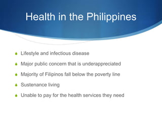 Health in the PhilippinesLifestyle and infectious diseaseMajor public concern that is underappreciatedMajority of Filipinos fall below the poverty lineSustenance livingUnable to pay for the health services they need