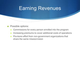 Earning RevenuesPossible options:Commissions for every person enrolled into the programIncreasing premiums to cover additional costs of operationsPro-bono effort from non-government organizations that share the same mission/vision