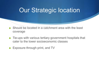 Our Strategic locationShould be located in a catchment area with the least coverageTie-ups with various tertiary government hospitals that cater to the lower socioeconomic classesExposure through print, and TV