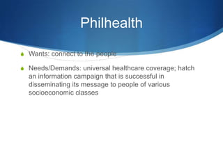 PhilhealthWants: connect to the people Needs/Demands: universal healthcare coverage; hatch an information campaign that is successful in disseminating its message to people of various socioeconomic classes