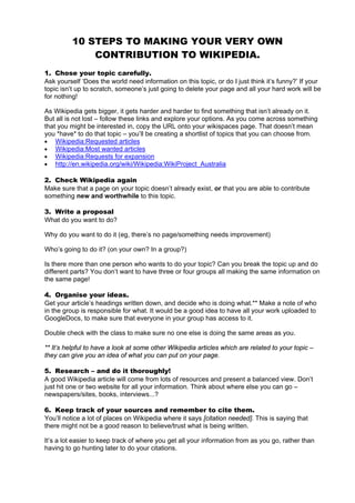 10 STEPS TO MAKING YOUR VERY OWN
              CONTRIBUTION TO WIKIPEDIA.
1. Chose your topic carefully.
Ask yourself ‘Does the world need information on this topic, or do I just think it’s funny?’ If your
topic isn’t up to scratch, someone’s just going to delete your page and all your hard work will be
for nothing!

As Wikipedia gets bigger, it gets harder and harder to find something that isn’t already on it.
But all is not lost – follow these links and explore your options. As you come across something
that you might be interested in, copy the URL onto your wikispaces page. That doesn’t mean
you *have* to do that topic – you’ll be creating a shortlist of topics that you can choose from.
• Wikipedia:Requested articles
• Wikipedia:Most wanted articles
• Wikipedia:Requests for expansion
• http://en.wikipedia.org/wiki/Wikipedia:WikiProject_Australia

2. Check Wikipedia again
Make sure that a page on your topic doesn’t already exist, or that you are able to contribute
something new and worthwhile to this topic.

3. Write a proposal
What do you want to do?

Why do you want to do it (eg, there’s no page/something needs improvement)

Who’s going to do it? (on your own? In a group?)

Is there more than one person who wants to do your topic? Can you break the topic up and do
different parts? You don’t want to have three or four groups all making the same information on
the same page!

4. Organise your ideas.
Get your article’s headings written down, and decide who is doing what.** Make a note of who
in the group is responsible for what. It would be a good idea to have all your work uploaded to
GoogleDocs, to make sure that everyone in your group has access to it.

Double check with the class to make sure no one else is doing the same areas as you.

** It’s helpful to have a look at some other Wikipedia articles which are related to your topic –
they can give you an idea of what you can put on your page.

5. Research – and do it thoroughly!
A good Wikipedia article will come from lots of resources and present a balanced view. Don’t
just hit one or two website for all your information. Think about where else you can go –
newspapers/sites, books, interviews...?

6. Keep track of your sources and remember to cite them.
You’ll notice a lot of places on Wikipedia where it says [citation needed]. This is saying that
there might not be a good reason to believe/trust what is being written.

It’s a lot easier to keep track of where you get all your information from as you go, rather than
having to go hunting later to do your citations.
 
