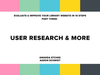 EVALUATE & IMPROVE YOUR LIBRARY WEBSITE IN 10 STEPS
                   PART THREE:




USER RESEARCH & MORE

                  AMANDA ETCHES
                  AARON SCHMIDT
 