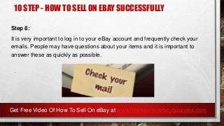 10 STEP - HOW TO SELL ON EBAY SUCCESSFULLY
Step 8:
It is very important to log in to your eBay account and frequently check your
emails. People may have questions about your items and it is important to
answer these as quickly as possible.
.
Get Free Video Of How To Sell On eBay at www.howtosellonebaybusiness.com
 