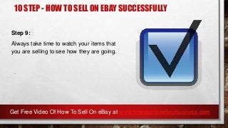 10 STEP - HOW TO SELL ON EBAY SUCCESSFULLY
Step 9:
Always take time to watch your items that
you are selling to see how they are going.
.
Get Free Video Of How To Sell On eBay at www.howtosellonebaybusiness.com
 