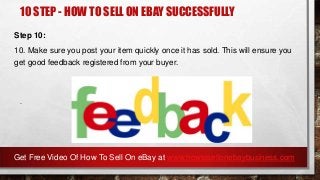 10 STEP - HOW TO SELL ON EBAY SUCCESSFULLY
Step 10:
10. Make sure you post your item quickly once it has sold. This will ensure you
get good feedback registered from your buyer.
.
Get Free Video Of How To Sell On eBay at www.howtosellonebaybusiness.com
 