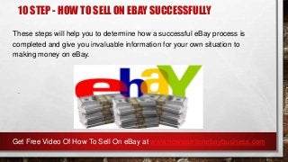 10 STEP - HOW TO SELL ON EBAY SUCCESSFULLY
These steps will help you to determine how a successful eBay process is
completed and give you invaluable information for your own situation to
making money on eBay.
.
Get Free Video Of How To Sell On eBay at www.howtosellonebaybusiness.com
 