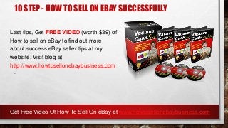 10 STEP - HOW TO SELL ON EBAY SUCCESSFULLY
Last tips, Get FREE VIDEO (worth $39) of
How to sell on eBay to find out more
about success eBay seller tips at my
website. Visit blog at
http://www.howtosellonebaybusiness.com
.
Get Free Video Of How To Sell On eBay at www.howtosellonebaybusiness.com
 