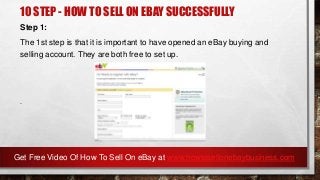 10 STEP - HOW TO SELL ON EBAY SUCCESSFULLY
Step 1:
The 1st step is that it is important to have opened an eBay buying and
selling account. They are both free to set up.
.
Get Free Video Of How To Sell On eBay at www.howtosellonebaybusiness.com
 