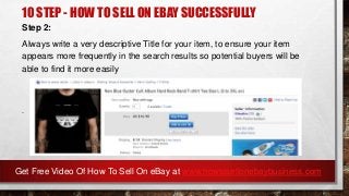 10 STEP - HOW TO SELL ON EBAY SUCCESSFULLY
Step 2:
Always write a very descriptive Title for your item, to ensure your item
appears more frequently in the search results so potential buyers will be
able to find it more easily
.
Get Free Video Of How To Sell On eBay at www.howtosellonebaybusiness.com
 