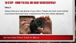 10 STEP - HOW TO SELL ON EBAY SUCCESSFULLY
Step 3:
Always take your own photos of your items. People are much more inclined
to purchase items that have a real picture of the item clearly displayed.
.
Get Free Video Of How To Sell On eBay at www.howtosellonebaybusiness.com
 