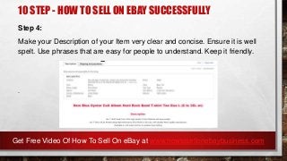 10 STEP - HOW TO SELL ON EBAY SUCCESSFULLY
Step 4:
Make your Description of your Item very clear and concise. Ensure it is well
spelt. Use phrases that are easy for people to understand. Keep it friendly.
.
Get Free Video Of How To Sell On eBay at www.howtosellonebaybusiness.com
 