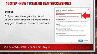 10 STEP - HOW TO SELL ON EBAY SUCCESSFULLY
Step 5:
5. If you do not want your item to sell
below a particular price, then it would be a
very good idea to set a reserve price for it.
.
Get Free Video Of How To Sell On eBay at www.howtosellonebaybusiness.com
 
