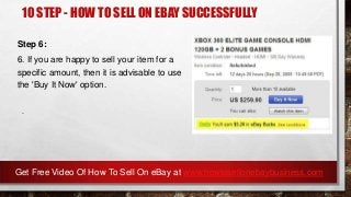 10 STEP - HOW TO SELL ON EBAY SUCCESSFULLY
Step 6:
6. If you are happy to sell your item for a
specific amount, then it is advisable to use
the 'Buy It Now' option.
.
Get Free Video Of How To Sell On eBay at www.howtosellonebaybusiness.com
 