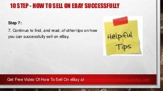 10 STEP - HOW TO SELL ON EBAY SUCCESSFULLY
Step 7:
7. Continue to find, and read, of other tips on how
you can successfully sell on eBay.
.
Get Free Video Of How To Sell On eBay at www.howtosellonebaybusiness.com
 