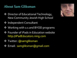 About Sam Gliksman

 Director of Educational Technology,
  New Community Jewish High School
 Independent Consultant
 Working with 1:1 and BYOD programs
 Founder of iPads in Education website
  http://iPadEducators.ning.com
 Twitter: @samgliksman
 Email: samgliksman@gmail.com
 