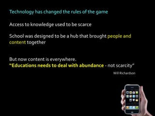 Technology has changed the rules of the game

Access to knowledge used to be scarce

School was designed to be a hub that brought people and
content together


But now content is everywhere.
“Educations needs to deal with abundance - not scarcity”
                                               Will Richardson
 