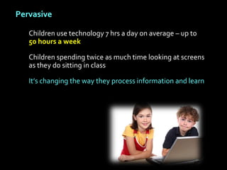 Pervasive

   Children use technology 7 hrs a day on average – up to
   50 hours a week

   Children spending twice as much time looking at screens
   as they do sitting in class

   It’s changing the way they process information and learn
 