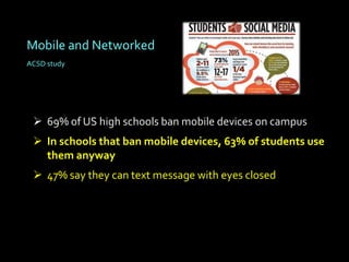 Mobile and Networked
ACSD study




  69% of US high schools ban mobile devices on campus
  In schools that ban mobile devices, 63% of students use
   them anyway
  47% say they can text message with eyes closed
 