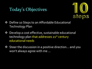 Today’s Objectives

 Define 10 Steps to an Affordable Educational
  Technology Plan
 Develop a cost effective, sustainable educational
  technology plan that addresses 21st century
  educational needs
 Steer the discussion in a positive direction… and you
  won’t always agree with me …
 