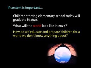If context is important…

   Children starting elementary school today will
   graduate in 2024
   What will the world look like in 2024?
   How do we educate and prepare children for a
   world we don’t know anything about?
 