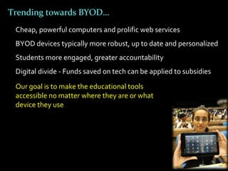 Trending towards BYOD…
 Cheap, powerful computers and prolific web services
 BYOD devices typically more robust, up to date and personalized
 Students more engaged, greater accountability
 Digital divide - Funds saved on tech can be applied to subsidies
 Our goal is to make the educational tools
 accessible no matter where they are or what
 device they use
 