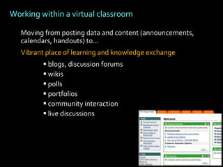 Working within a virtual classroom

   Moving from posting data and content (announcements,
   calendars, handouts) to…
   Vibrant place of learning and knowledge exchange
          blogs, discussion forums
          wikis
          polls
          portfolios
          community interaction
          live discussions
 