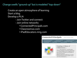 Change swells “ground-up” but is modeled “top-down”

    Create an open atmosphere of learning
    Start a blog
    Develop a PLN
            - Join Twitter and connect
            - Join online networks
                • ConnectedPrincipals.com
                • Classroom20.com
                • iPadEducators.ning.com
 