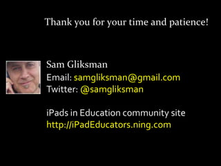 Thank you for your time and patience!



Sam Gliksman
Email: samgliksman@gmail.com
Twitter: @samgliksman

iPads in Education community site
http://iPadEducators.ning.com
 