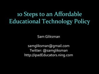 10 Steps to an Affordable
Educational Technology Policy

            Sam Gliksman

       samgliksman@gmail.com
        Twitter: @samgliksman
     http://ipadEducators.ning.com
 