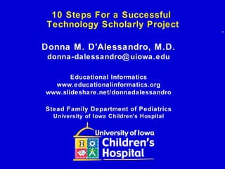 10 Steps For a Successful
Technology Scholarly Project
Donna M. D'Alessandro, M.D.
donna-dalessandro@uiowa.edu
Educational Informatics
www.educationalinformatics.org
www.slideshare.net/donnadalessandro
Stead Family Department of Pediatrics
University of Iowa Children's Hospital
 