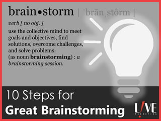 10 Steps for
Great Brainstorming
verb [ no obj. ]
brain storm | ˈbrānˌstôrm |
use the collective mind to meet
goals and objectives, find
solutions, overcome challenges,
and solve problems:
(as noun brainstorming) : a
brainstorming session.
 