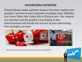 ADVERTISING EXPERTISE
Visuals always make a greater impact. You must explain your
product / service to your customer in unique ways. Whether
you chose Video Ads, Audio Ads or Picture ads – the content
you mention and the graphics you display in the
advertisement will decide the success of your advertising.
Few examples are here
We will present unique types of advertising in our upcoming PPTs.
 