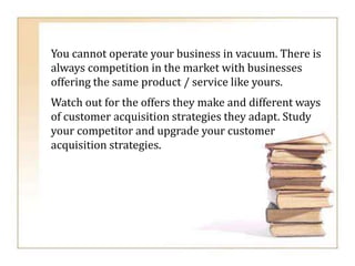You cannot operate your business in vacuum. There is
always competition in the market with businesses
offering the same product / service like yours.
Watch out for the offers they make and different ways
of customer acquisition strategies they adapt. Study
your competitor and upgrade your customer
acquisition strategies.
 