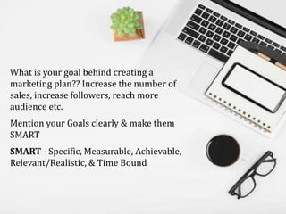 What is your goal behind creating a
marketing plan?? Increase the number of
sales, increase followers, reach more
audience etc.
Mention your Goals clearly & make them
SMART
SMART - Specific, Measurable, Achievable,
Relevant/Realistic, & Time Bound
 