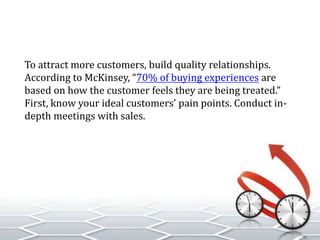 To attract more customers, build quality relationships.
According to McKinsey, “70% of buying experiences are
based on how the customer feels they are being treated.”
First, know your ideal customers’ pain points. Conduct in-
depth meetings with sales.
 