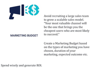 Avoid recruiting a large sales team
to grow a scalable sales model.
“Your most valuable channel will
be the one that brings you the
cheapest users who are most likely
to succeed.”
Create a Marketing Budget based
on the types of marketing you have
chosen, duration of your
marketing, expected outcome etc.
Spend wisely and generate ROI.
 