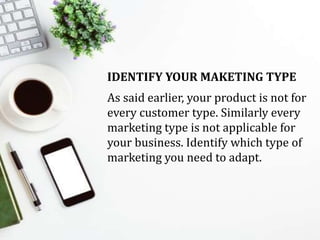 IDENTIFY YOUR MAKETING TYPE
As said earlier, your product is not for
every customer type. Similarly every
marketing type is not applicable for
your business. Identify which type of
marketing you need to adapt.
 