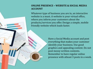 ONLINE PRESENCE – WEBSITE & SOCIAL MEDIA
ACCOUNT
Whatever type of business you are in, an interactive
website is a must. A website is your virtual office,
where you inform your customers about the
products/services you offer. Design a simple, mobile
friendly website which loads faster.
Have a Social Media account and post
everything that makes your customer
identify your business. Use good
graphics and appealing content. Do not
post messy written contents.
Remember to have regular online
presence with atleast 3 posts in a week.
 