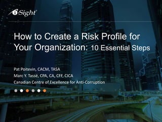 How to Create a Risk Profile for
Your Organization: 10 Essential Steps
Pat Poitevin, CACM, TASA
Marc Y. Tassé, CPA, CA, CFF, CICA
Canadian Centre of Excellence for Anti-Corruption
 
