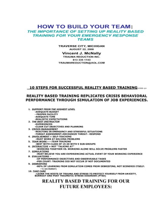HOW TO BUILD YOUR TEAM:
THE IMPORTANCE OF SETTING UP REALITY BASED
  TRAINING FOR YOUR EMERGENCY RESPONSE
                  TEAMS
                      TRAVERSE CITY, MICHIGAN
                              AUGUST 22, 2008

                         Vincent J. McNally
                        TRAUMA REDUCTION INC.
                             813 335 1143
                      TRAUMAREDUCTION@AOL.COM




 10 STEPS FOR SUCCESSFUL REALITY BASED TRAINING©2008 vjm

REALITY BASED TRAINING REPLICATES CRISIS BEHAVIORAL
PERFORMANCE THROUGH SIMULATION OF JOB EXPERIENCES.

 1. SUPPORT FROM THE HIGHEST LEVEL
      -ADEQUATE BUDGET
      - PROPER FACILITY
      -ADEQUATE TIME
      -REALISTIC EXPECTATIONS
 2. THE BEST INSTRUCTOR
      -EXPERIENCED
      -CLEAR CUT OBJECTIVES AND PLANNING
 3. CRISIS MANAGEMENT
      -REACTING IN EMERGENCY AND STRESSFUL SITUATIONS
      -THREAT ASSESSMENT=RECOGNIZE THREAT– RESPOND
 4. INVOLVEMENT = SELF-TEACHING
       -MUST WORK AT SOLVING PROBLEMS
 5. TEAM WORK-----TEAM TRAINING
       -BEST WITH CLASS OF 15-20 WITH 5 SUB-GROUPS
 6. INTERACTIVE = NOT “TALKING AT”
        -WORKING TOGETHER VS. WORKING ALONE WILL SOLVE PROBLEMS FASTER
 7. SIMULATIONS
        -MUST BELIEVE YOU ARE EXPERIENCING ACTUAL EVENT OF YOUR WORKING EXPERIENCE
 8. EVALUATIONS –
        -OF PERFORMANCE OBJECTIVES AND OBSERVEABLE TASKS
        -PER COURT: TRAINING DID NOT OCCUR IF NOT DOCUMENTED
 9. DEBRIEFING
        -80% OF LEARNING FROM SIMULATION COMES FROM DEBRIEFING, NOT SCENERIO ITSELF:
           --( KEN MURRAY)
 10. TAKE CARE
       -LEARN THE ROOTS OF TRAUMA AND STRESS TO PROTECT YOURSELF FROM ANXIETY,
      BURNOUT AND POST TRAUMATIC STRESS DISORDER (PTSD)


          REALITY BASED TRAINING FOR OUR
                FUTURE EMPLOYEES:
 