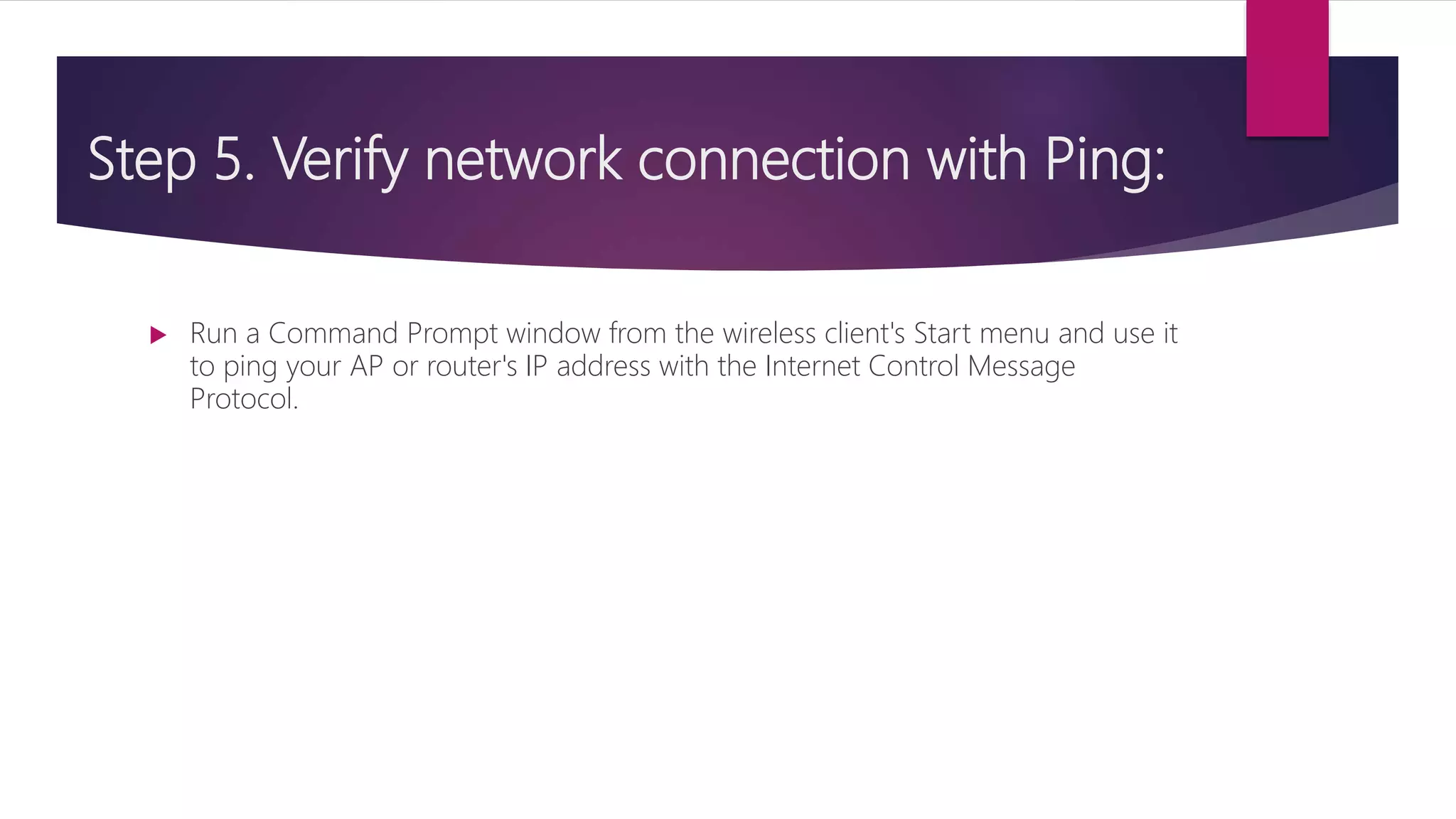 Step 5. Verify network connection with Ping:
 Run a Command Prompt window from the wireless client's Start menu and use it
to ping your AP or router's IP address with the Internet Control Message
Protocol.
 