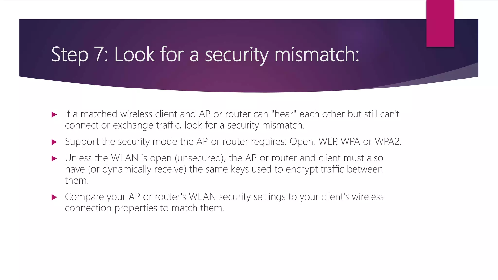 Step 7: Look for a security mismatch:
 If a matched wireless client and AP or router can "hear" each other but still can't
connect or exchange traffic, look for a security mismatch.
 Support the security mode the AP or router requires: Open, WEP, WPA or WPA2.
 Unless the WLAN is open (unsecured), the AP or router and client must also
have (or dynamically receive) the same keys used to encrypt traffic between
them.
 Compare your AP or router's WLAN security settings to your client's wireless
connection properties to match them.
 